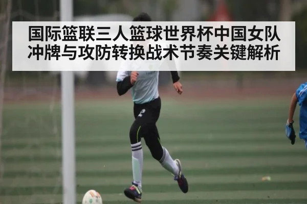 国际篮联三人篮球世界杯中国女队冲牌与攻防转换战术节奏关键解析 - kaiyun